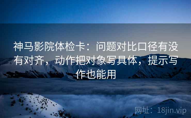神马影院体检卡:问题对比口径有没有对齐,动作把对象写具体,提示写作也能用 神马影院体检卡:问题对比口径有没有对齐,动作把对象写具体,提示写作也能用