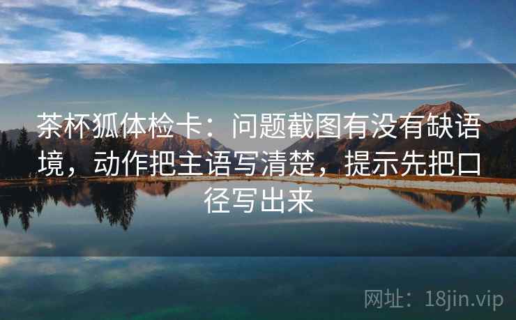 茶杯狐体检卡:问题截图有没有缺语境,动作把主语写清楚,提示先把口径写出来 茶杯狐体检卡:问题截图有没有缺语境,动作把主语写清楚,提示先把口径写出来