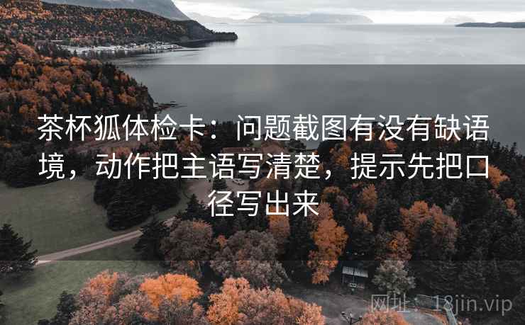 茶杯狐体检卡:问题截图有没有缺语境,动作把主语写清楚,提示先把口径写出来 茶杯狐体检卡:问题截图有没有缺语境,动作把主语写清楚,提示先把口径写出来