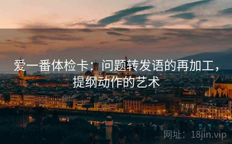爱一番体检卡:问题转发语的再加工,提纲动作的艺术 爱一番体检卡:问题转发语的再加工,提纲动作的艺术