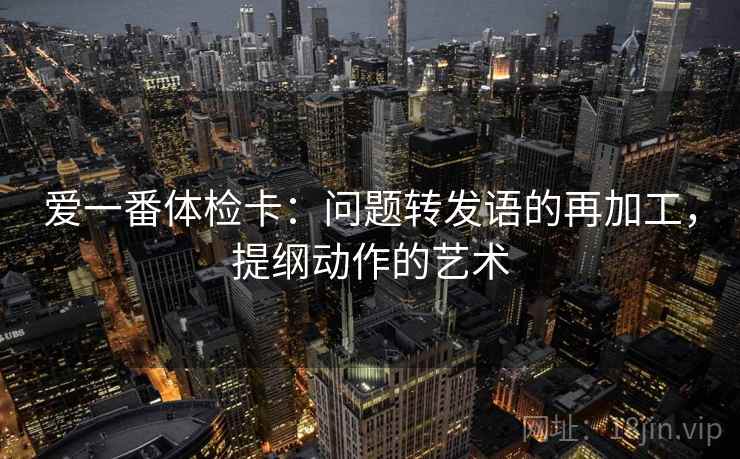 爱一番体检卡:问题转发语的再加工,提纲动作的艺术 爱一番体检卡:问题转发语的再加工,提纲动作的艺术