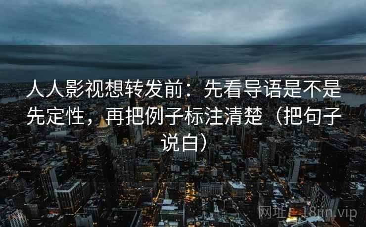 人人影视想转发前：先看导语是不是先定性，再把例子标注清楚（把句子说白）